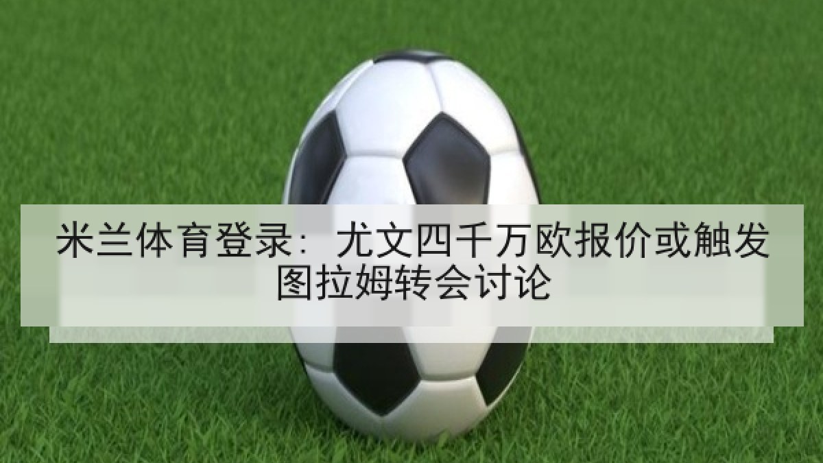 米兰体育登录: 尤文四千万欧报价或触发图拉姆转会讨论