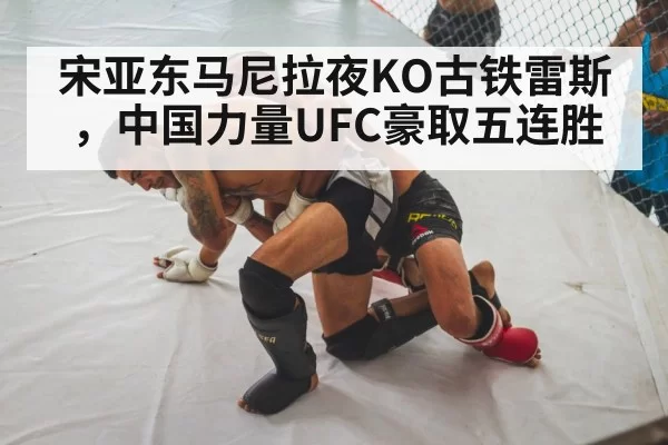 宋亚东马尼拉夜KO古铁雷斯，中国力量UFC豪取五连胜