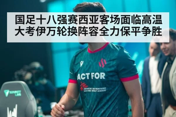 国足十八强赛西亚客场面临高温大考伊万轮换阵容全力保平争胜