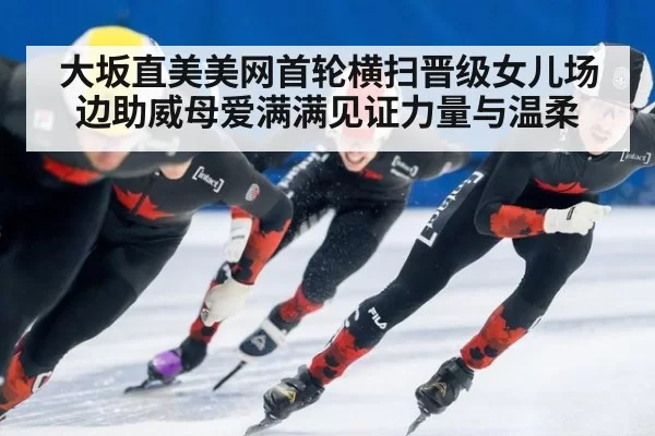 大坂直美美网首轮横扫晋级女儿场边助威母爱满满见证力量与温柔