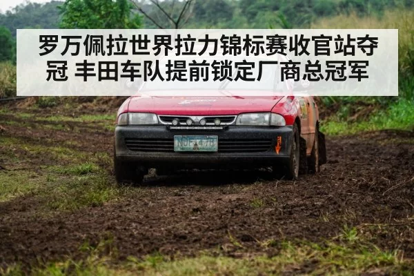 罗万佩拉世界拉力锦标赛收官站夺冠 丰田车队提前锁定厂商总冠军